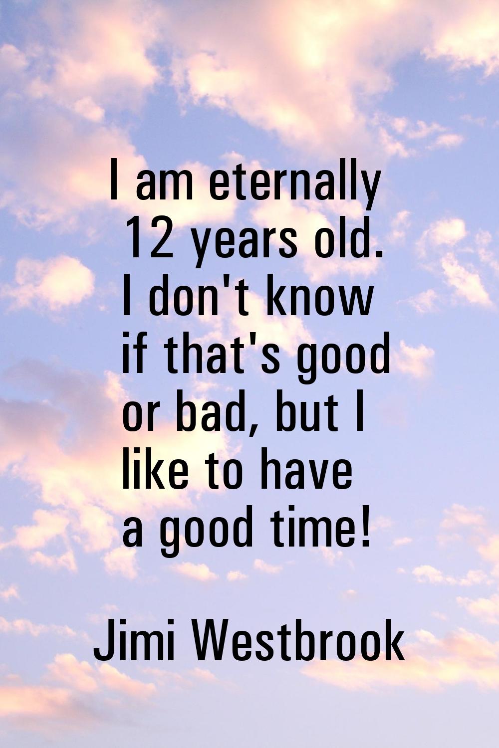 I am eternally 12 years old. I don't know if that's good or bad, but I like to have a good time!