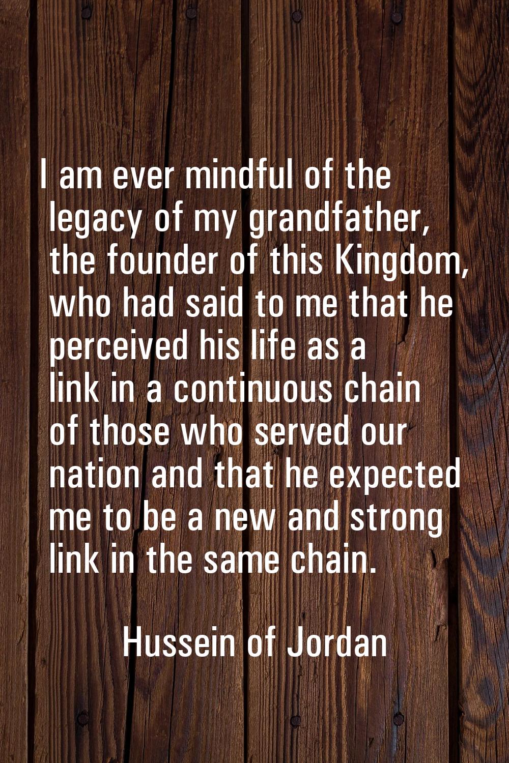 I am ever mindful of the legacy of my grandfather, the founder of this Kingdom, who had said to me 