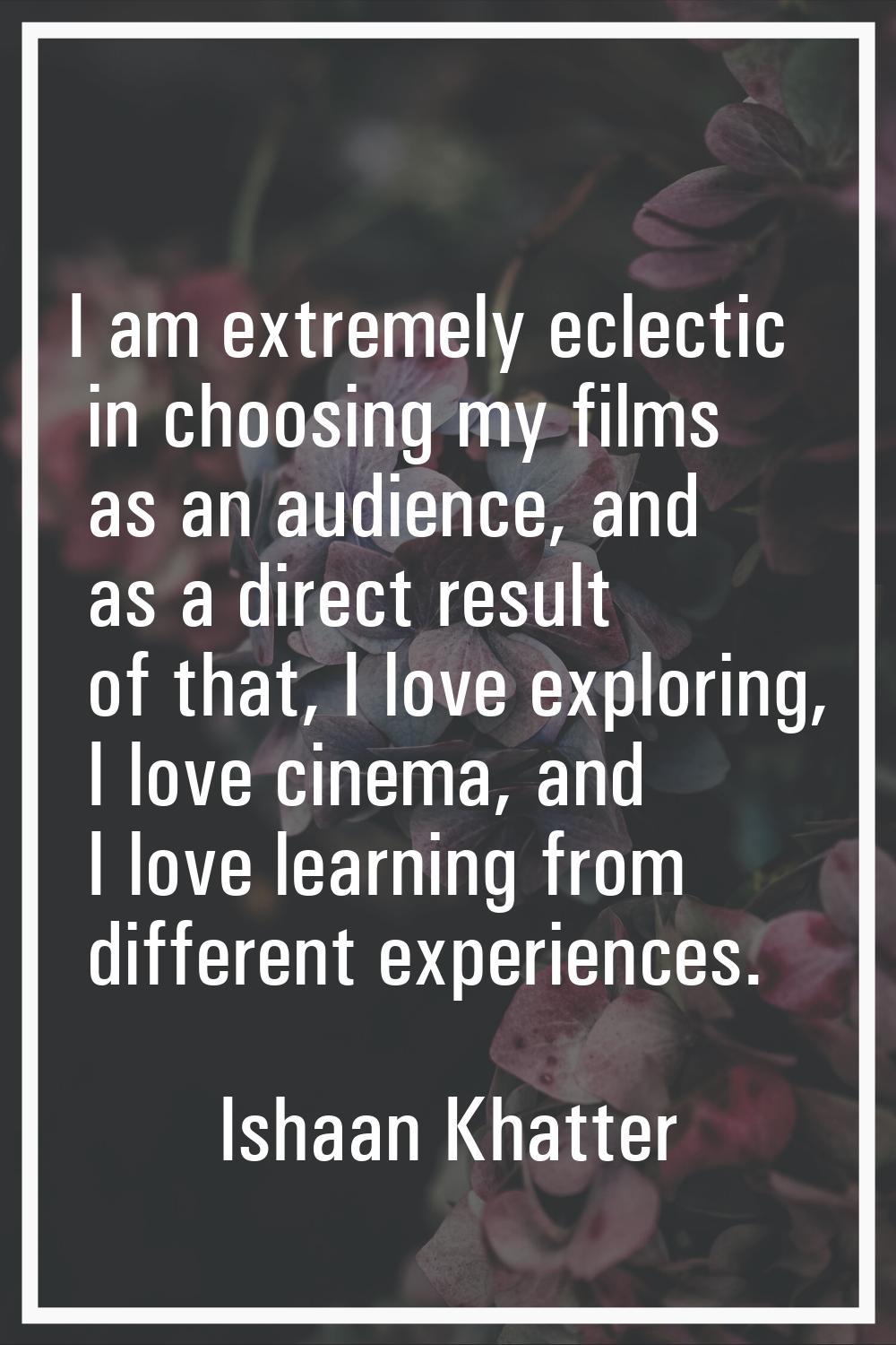 I am extremely eclectic in choosing my films as an audience, and as a direct result of that, I love