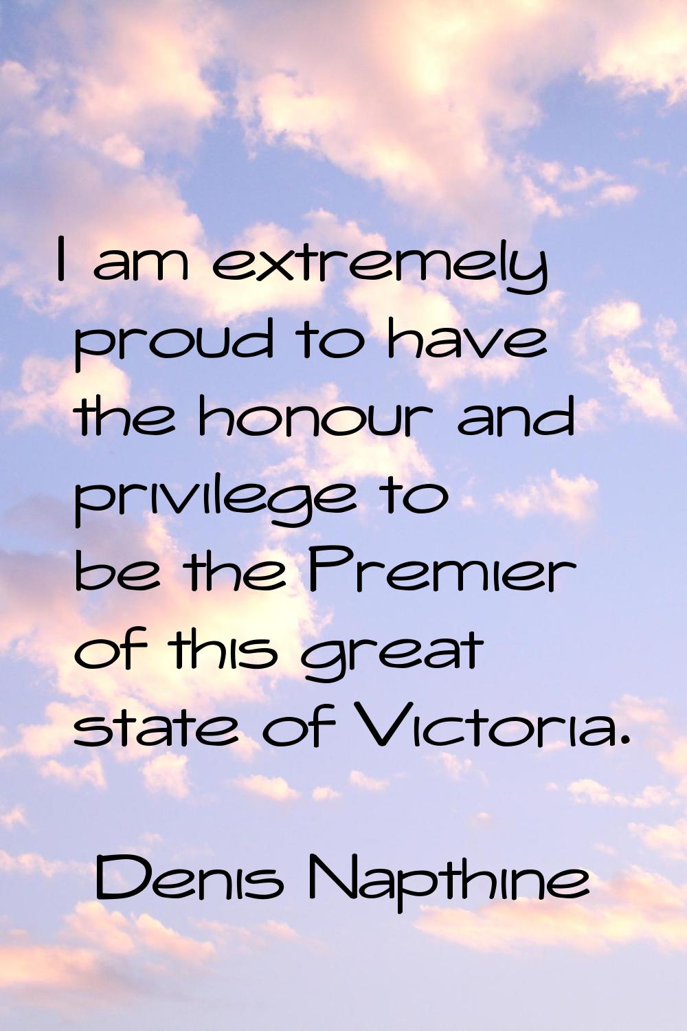 I am extremely proud to have the honour and privilege to be the Premier of this great state of Vict