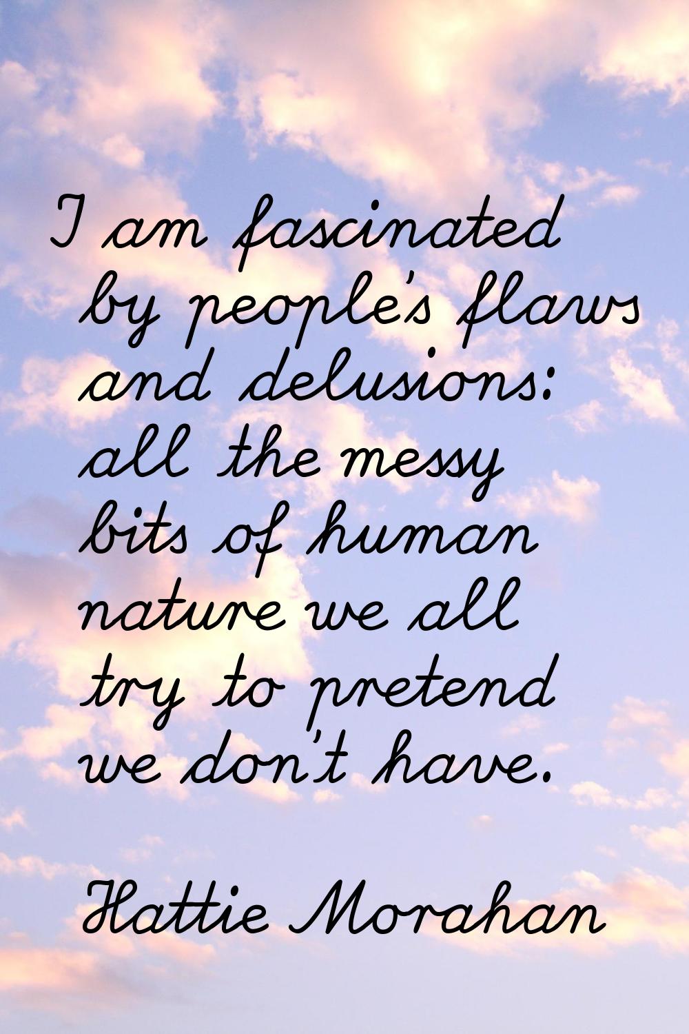 I am fascinated by people's flaws and delusions: all the messy bits of human nature we all try to p