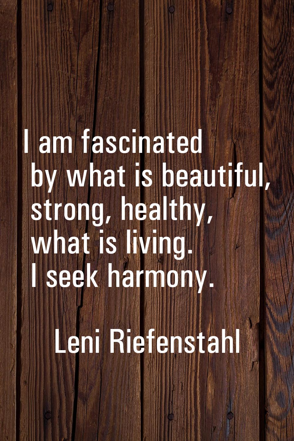 I am fascinated by what is beautiful, strong, healthy, what is living. I seek harmony.