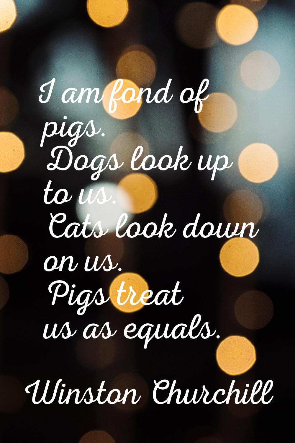 I am fond of pigs. Dogs look up to us. Cats look down on us. Pigs treat us as equals.