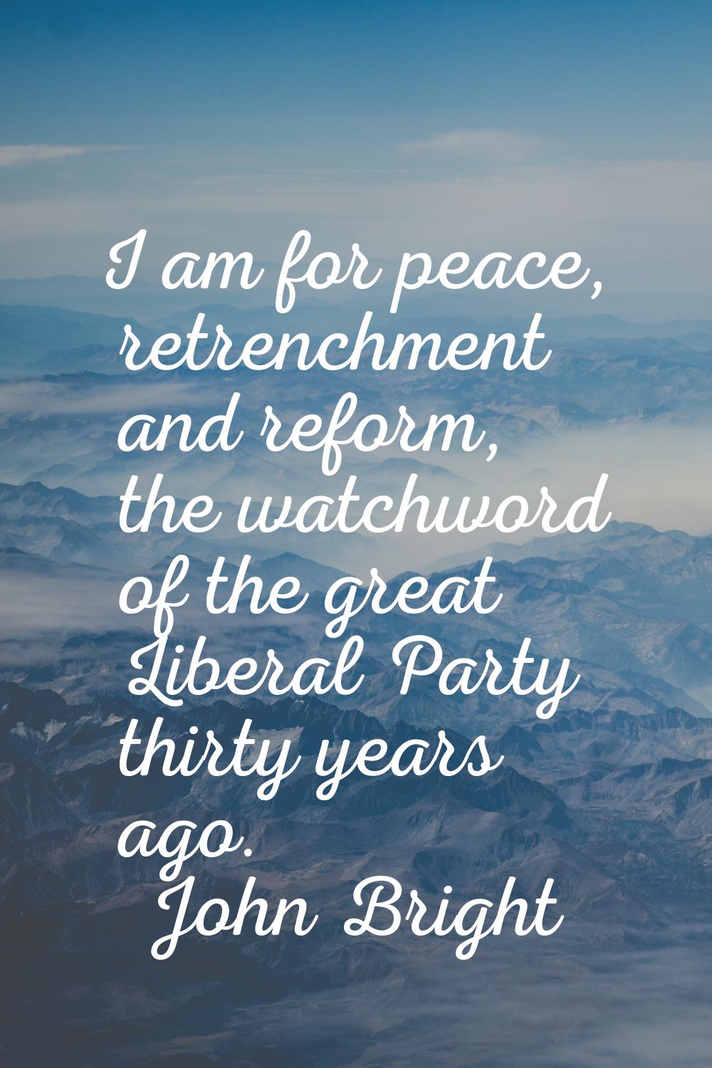 I am for peace, retrenchment and reform, the watchword of the great Liberal Party thirty years ago.