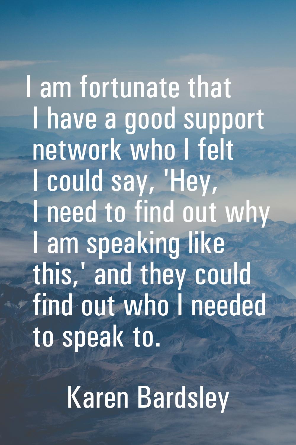 I am fortunate that I have a good support network who I felt I could say, 'Hey, I need to find out 
