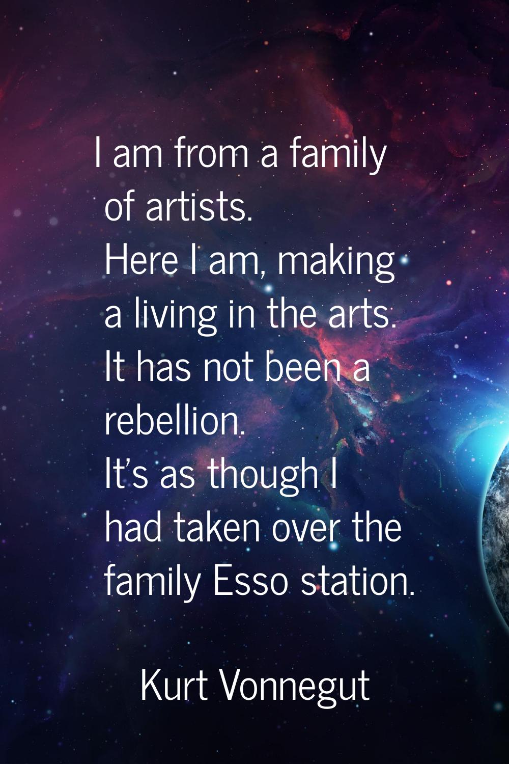 I am from a family of artists. Here I am, making a living in the arts. It has not been a rebellion.