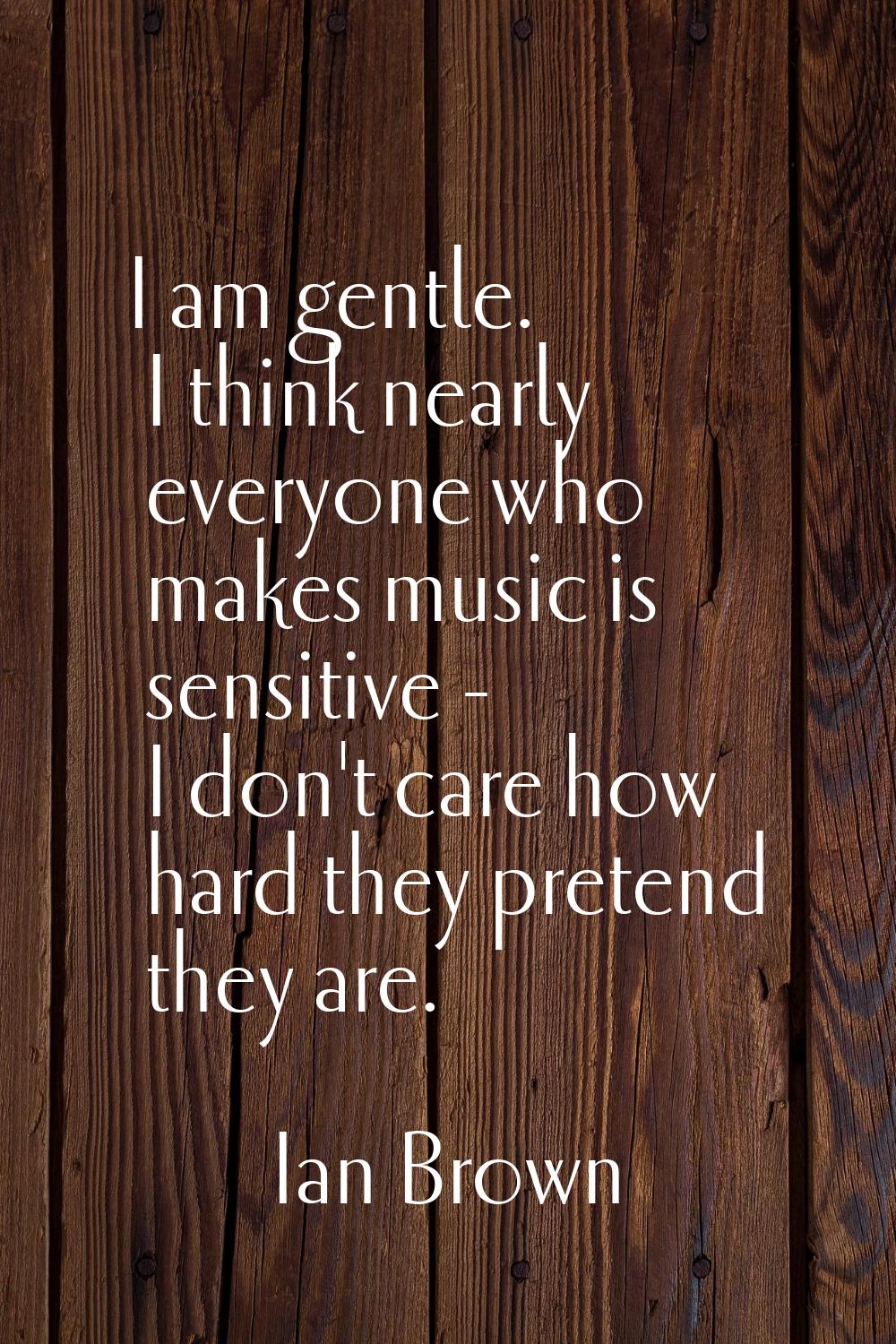 I am gentle. I think nearly everyone who makes music is sensitive - I don't care how hard they pret