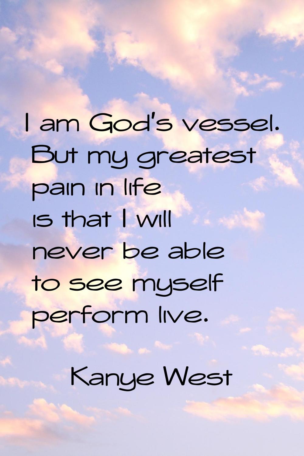 I am God's vessel. But my greatest pain in life is that I will never be able to see myself perform 