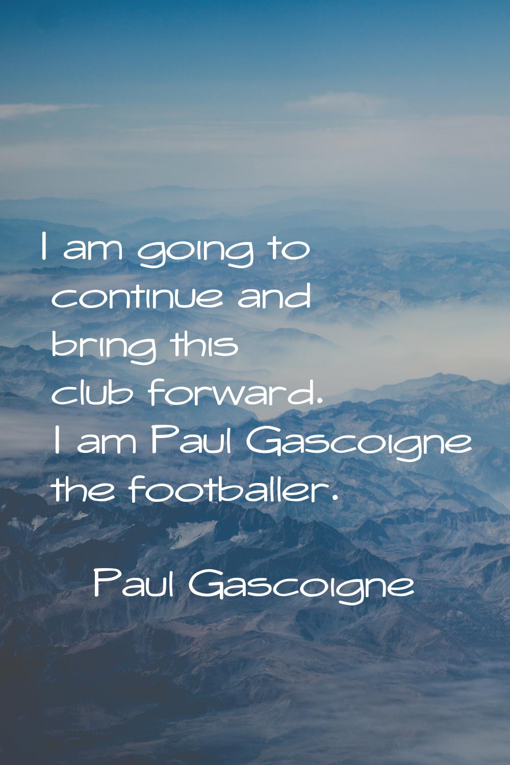 I am going to continue and bring this club forward. I am Paul Gascoigne the footballer.