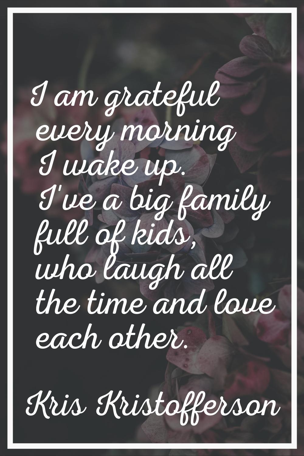 I am grateful every morning I wake up. I've a big family full of kids, who laugh all the time and l