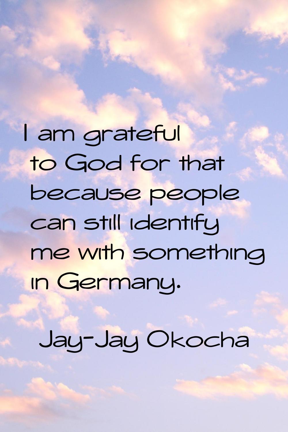 I am grateful to God for that because people can still identify me with something in Germany.