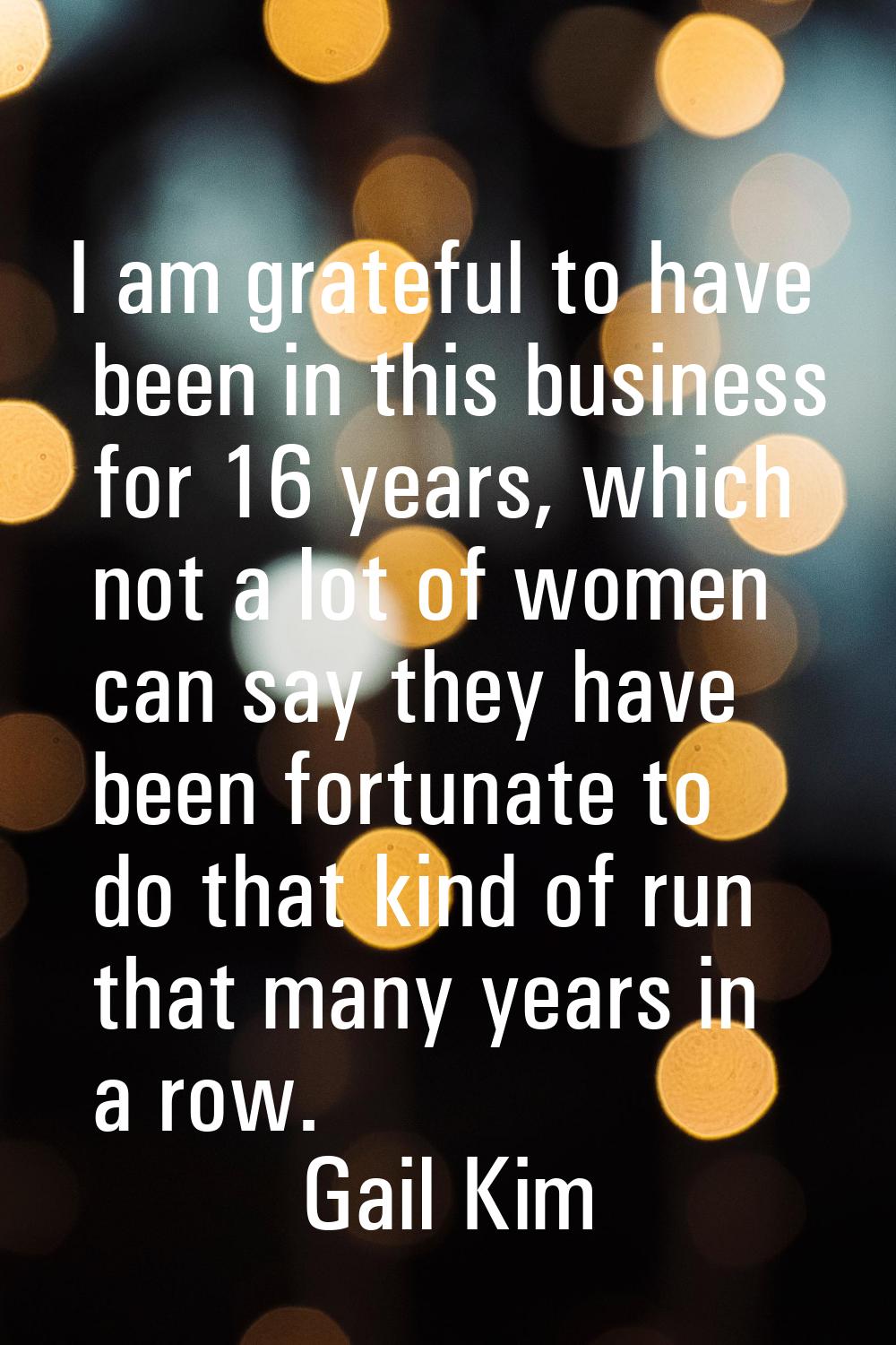 I am grateful to have been in this business for 16 years, which not a lot of women can say they hav