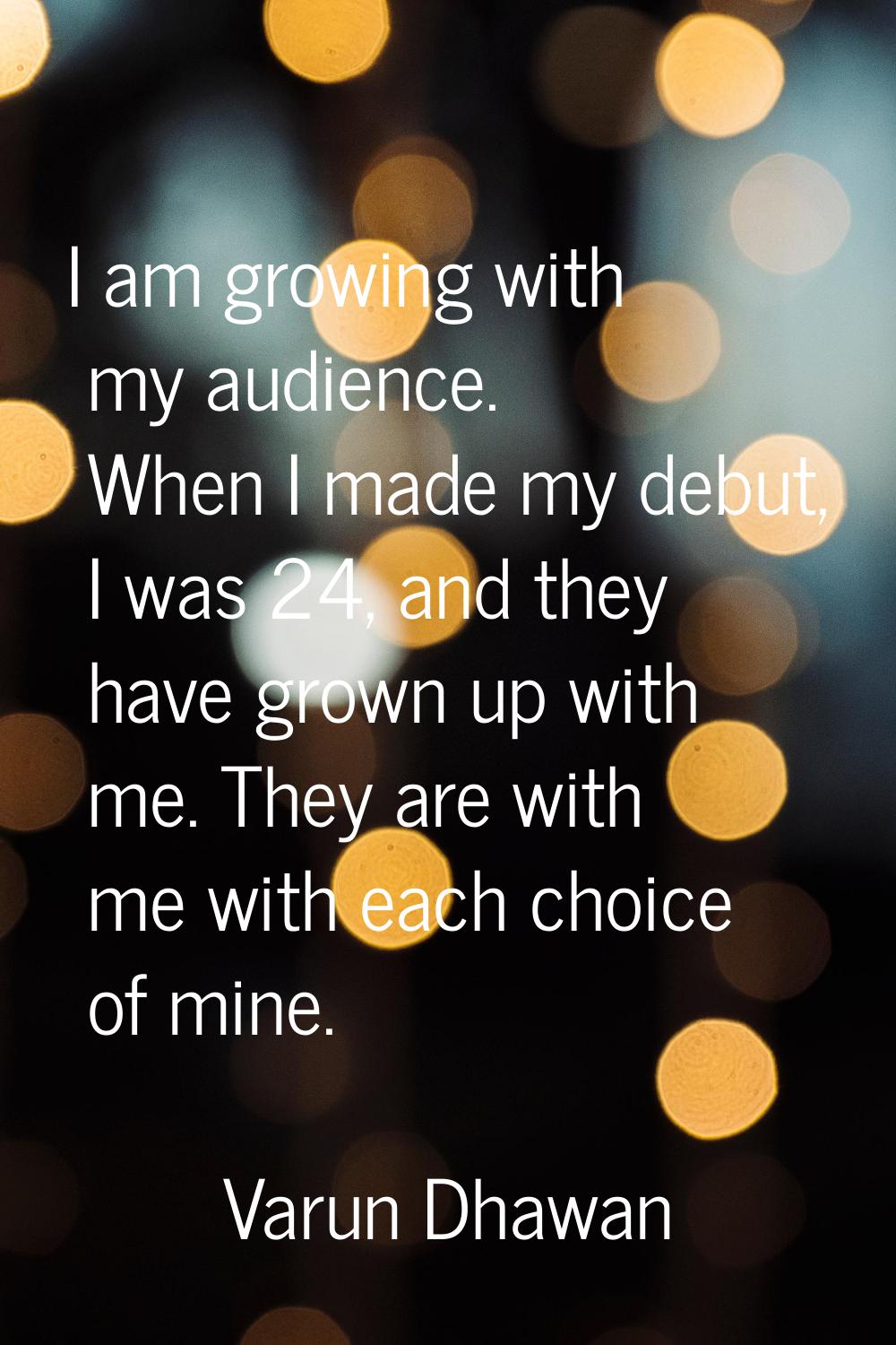 I am growing with my audience. When I made my debut, I was 24, and they have grown up with me. They