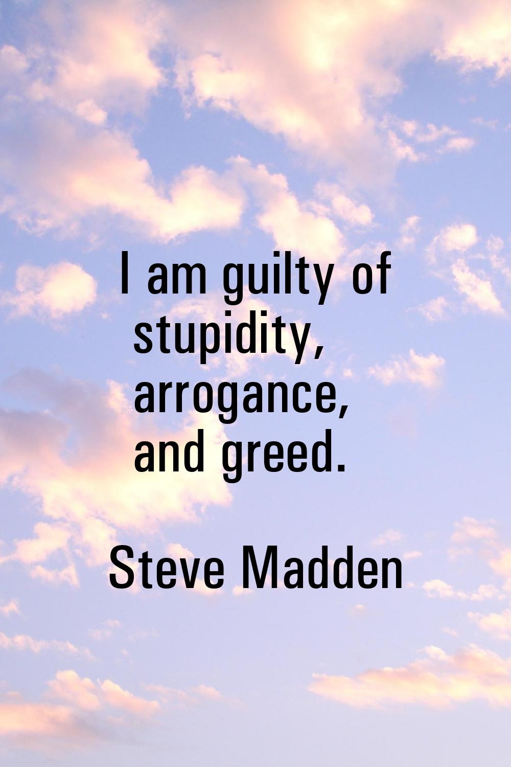 I am guilty of stupidity, arrogance, and greed.