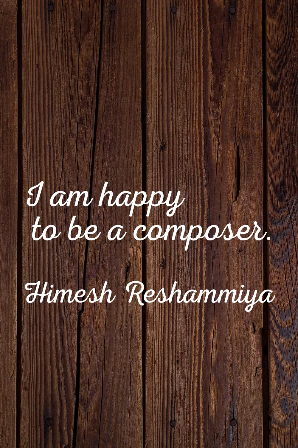 I am happy to be a composer.