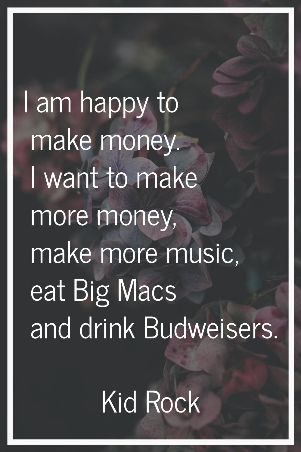 I am happy to make money. I want to make more money, make more music, eat Big Macs and drink Budwei