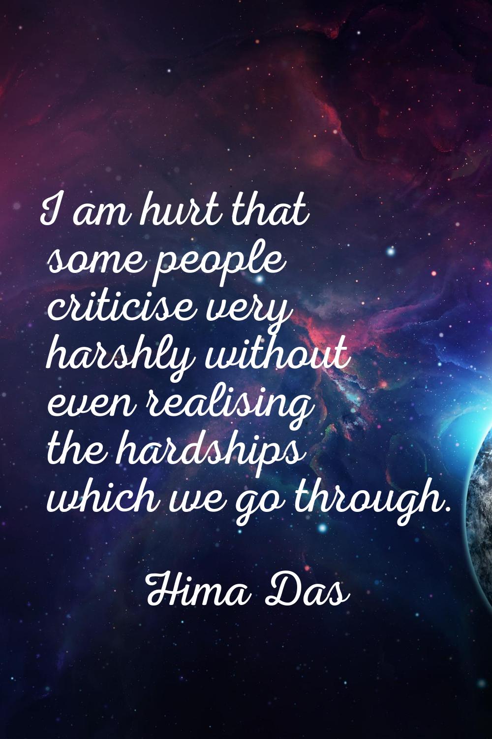 I am hurt that some people criticise very harshly without even realising the hardships which we go 