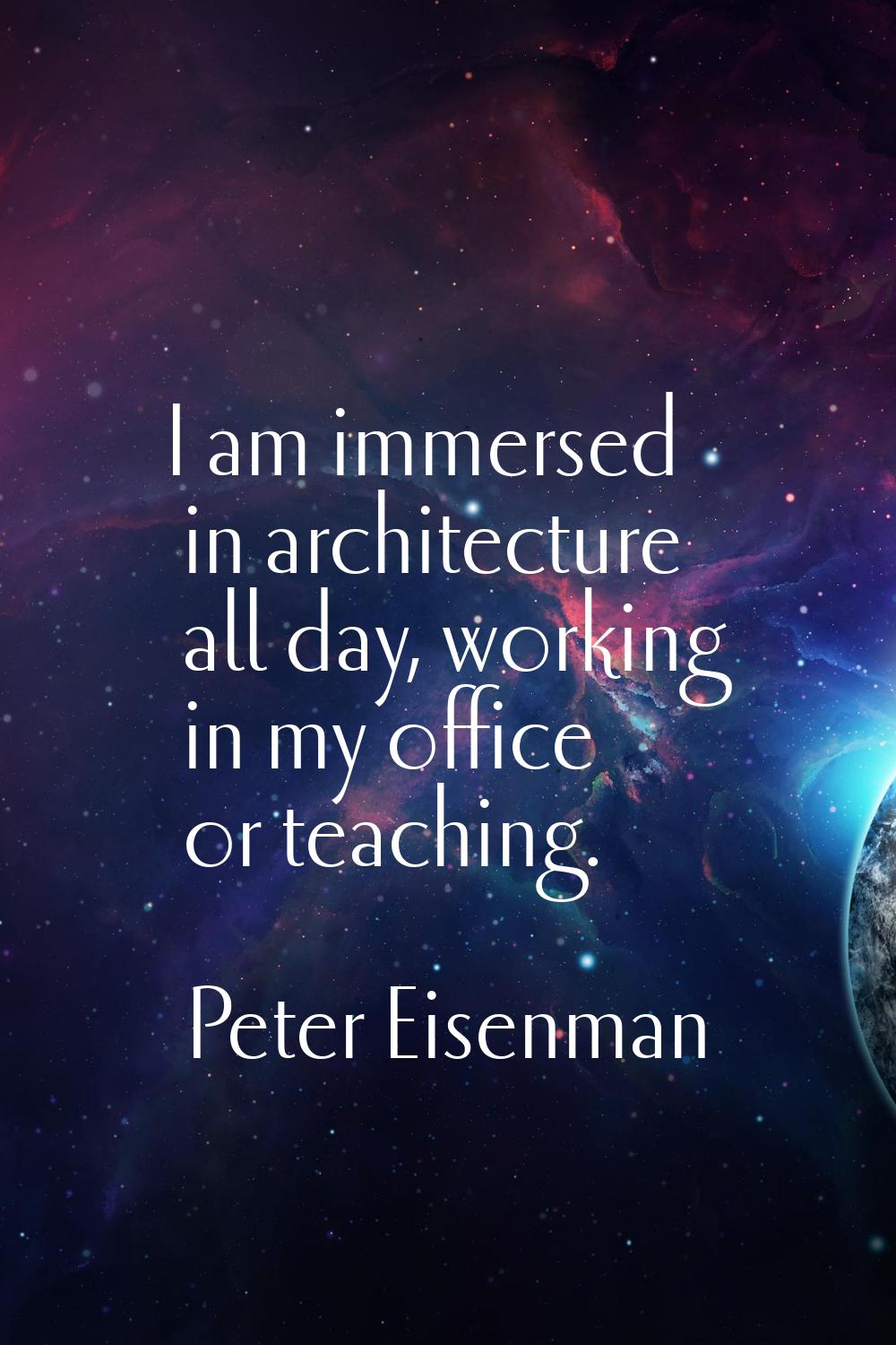 I am immersed in architecture all day, working in my office or teaching.