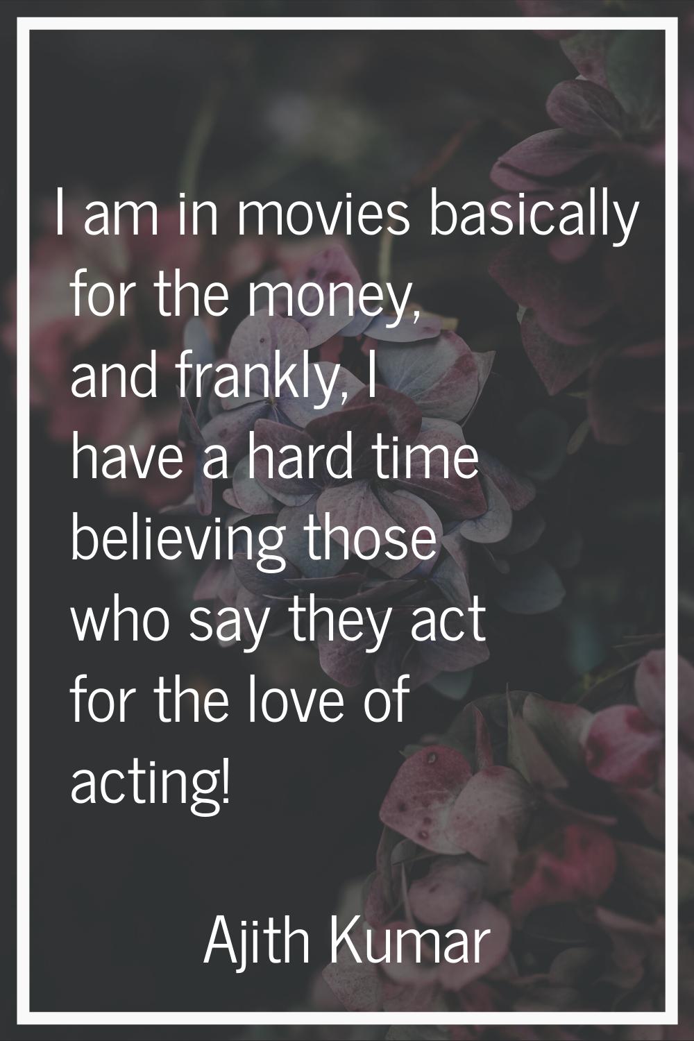 I am in movies basically for the money, and frankly, I have a hard time believing those who say the