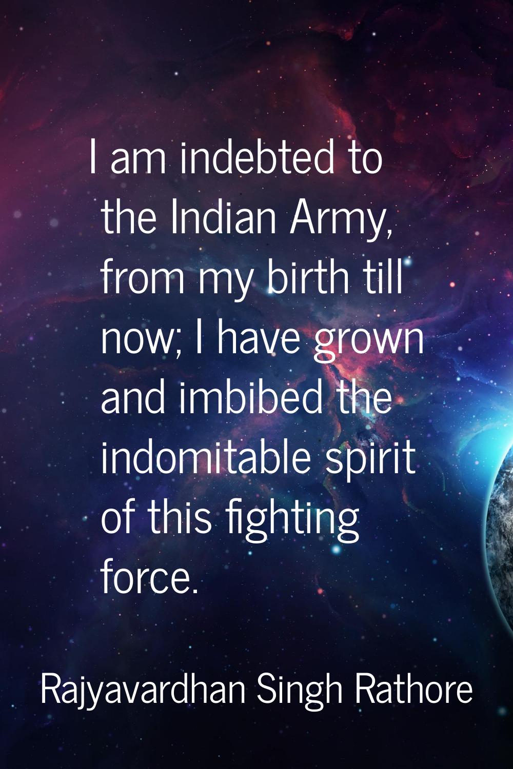 I am indebted to the Indian Army, from my birth till now; I have grown and imbibed the indomitable 