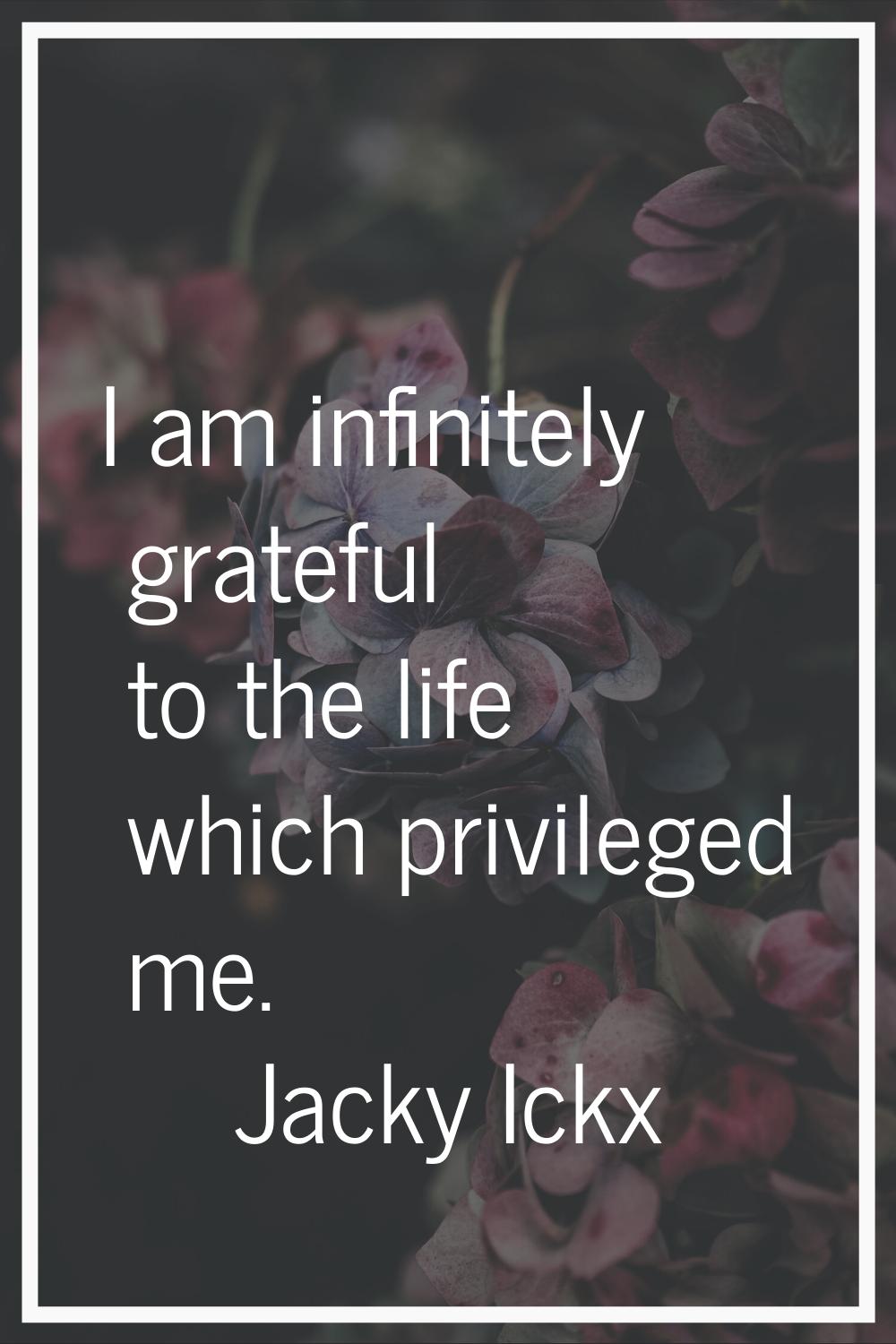 I am infinitely grateful to the life which privileged me.