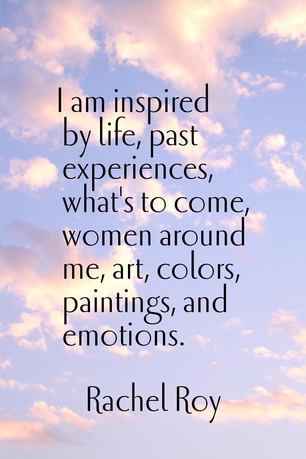I am inspired by life, past experiences, what's to come, women around me, art, colors, paintings, a