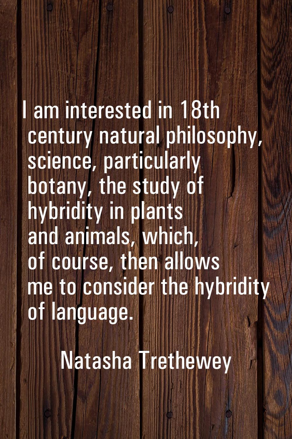 I am interested in 18th century natural philosophy, science, particularly botany, the study of hybr