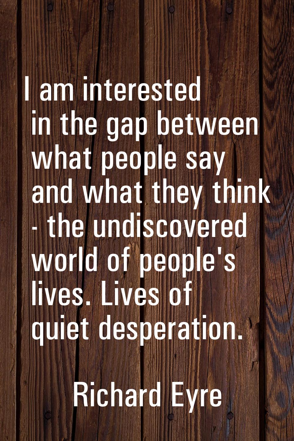 I am interested in the gap between what people say and what they think - the undiscovered world of 