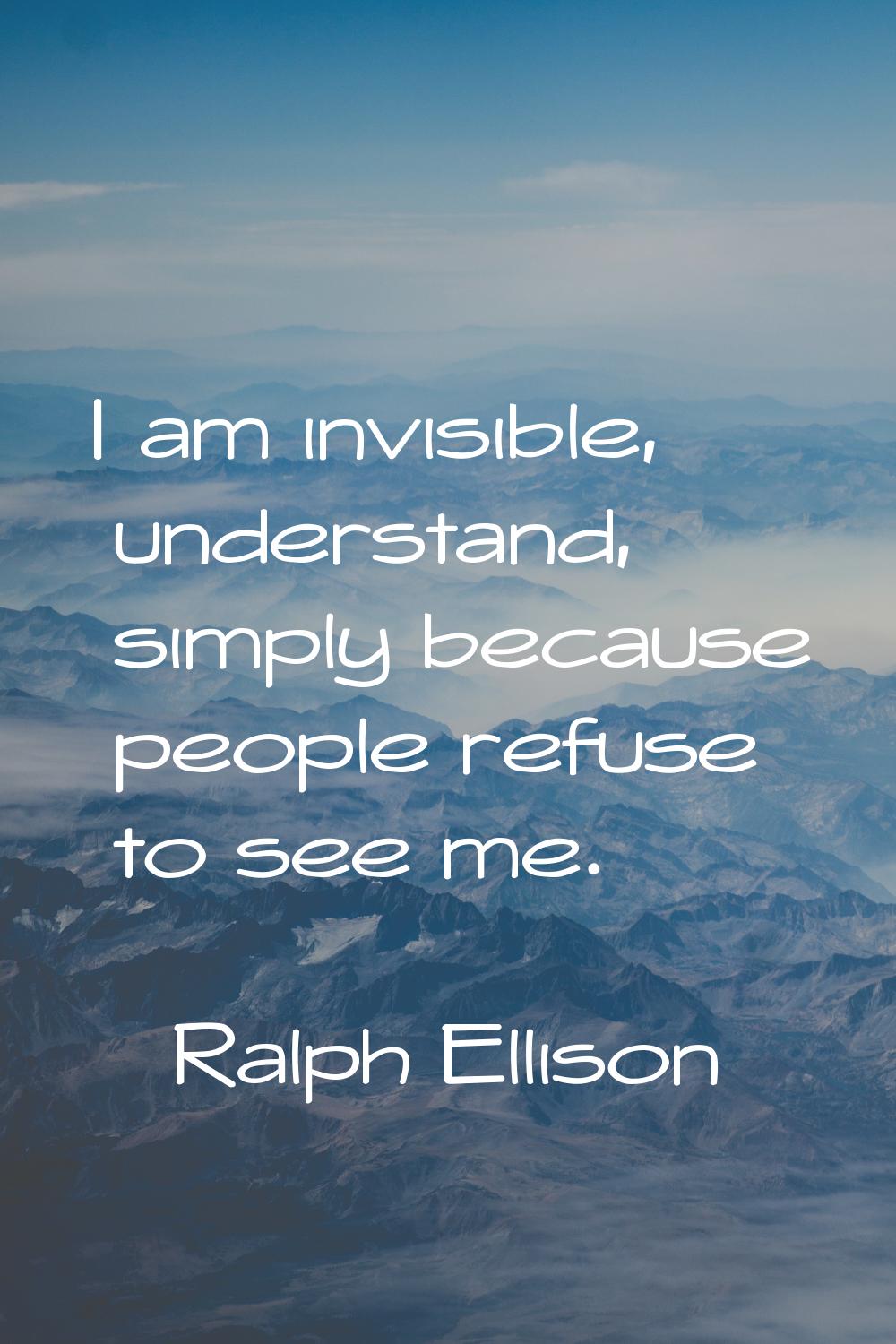 I am invisible, understand, simply because people refuse to see me.