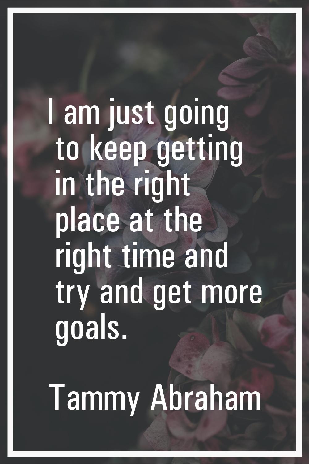 I am just going to keep getting in the right place at the right time and try and get more goals.
