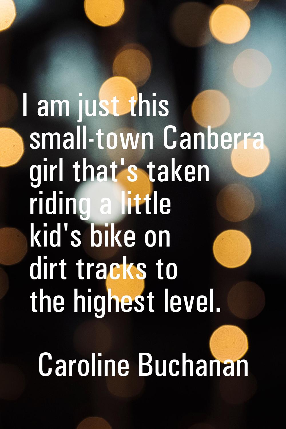 I am just this small-town Canberra girl that's taken riding a little kid's bike on dirt tracks to t