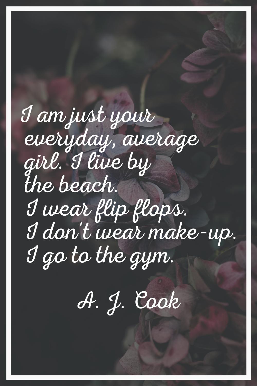 I am just your everyday, average girl. I live by the beach. I wear flip flops. I don't wear make-up