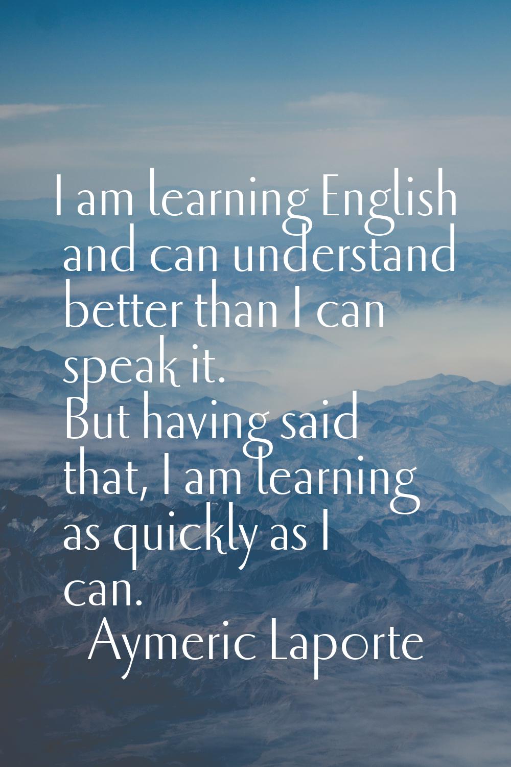 I am learning English and can understand better than I can speak it. But having said that, I am lea