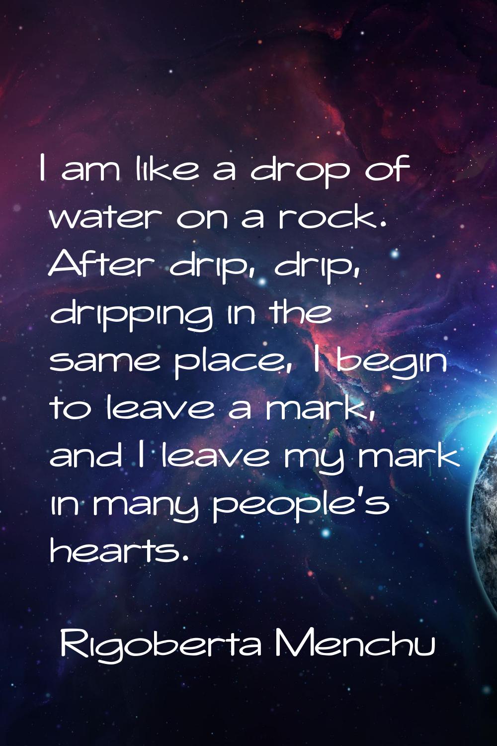 I am like a drop of water on a rock. After drip, drip, dripping in the same place, I begin to leave