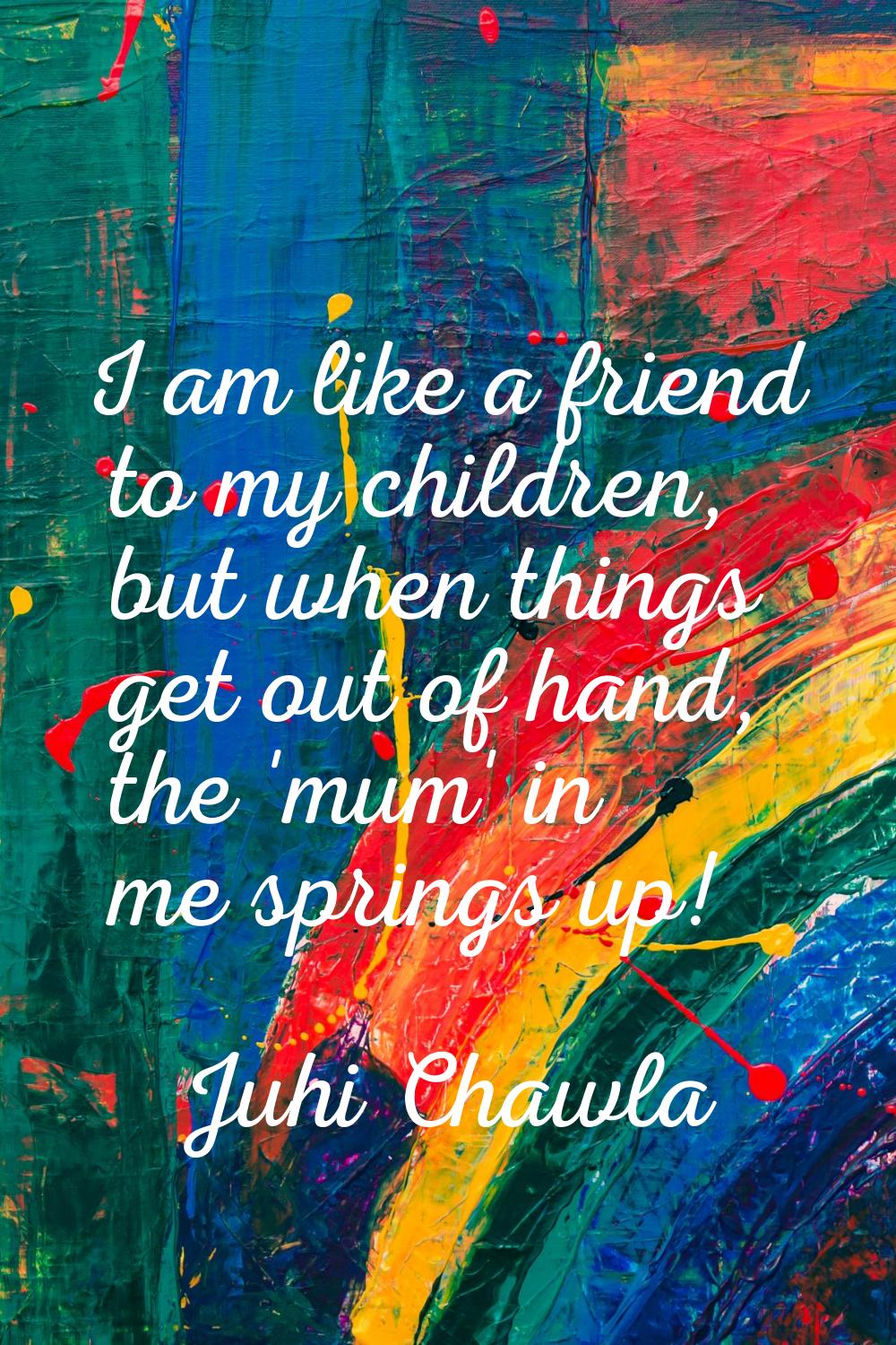 I am like a friend to my children, but when things get out of hand, the 'mum' in me springs up!