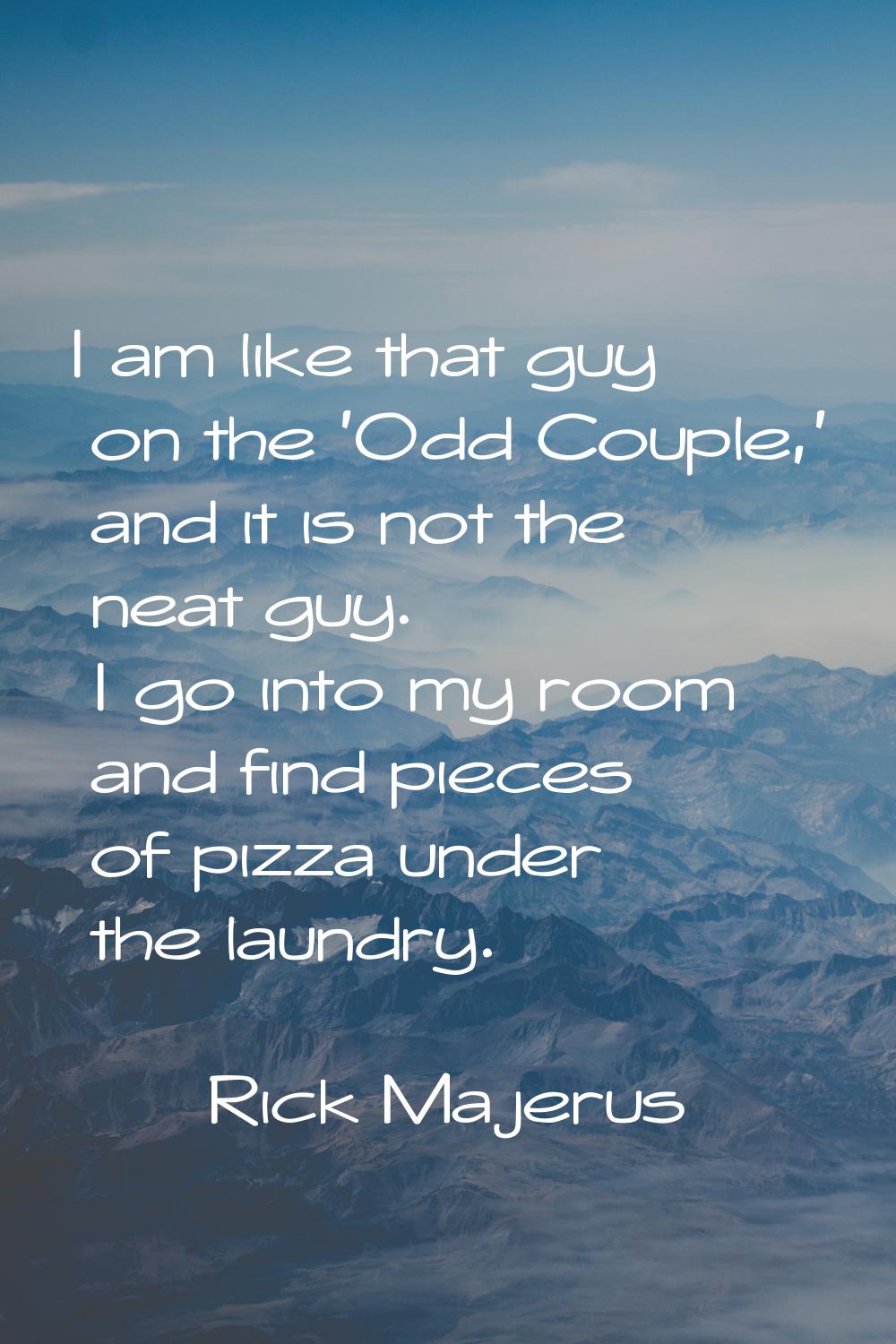 I am like that guy on the 'Odd Couple,' and it is not the neat guy. I go into my room and find piec