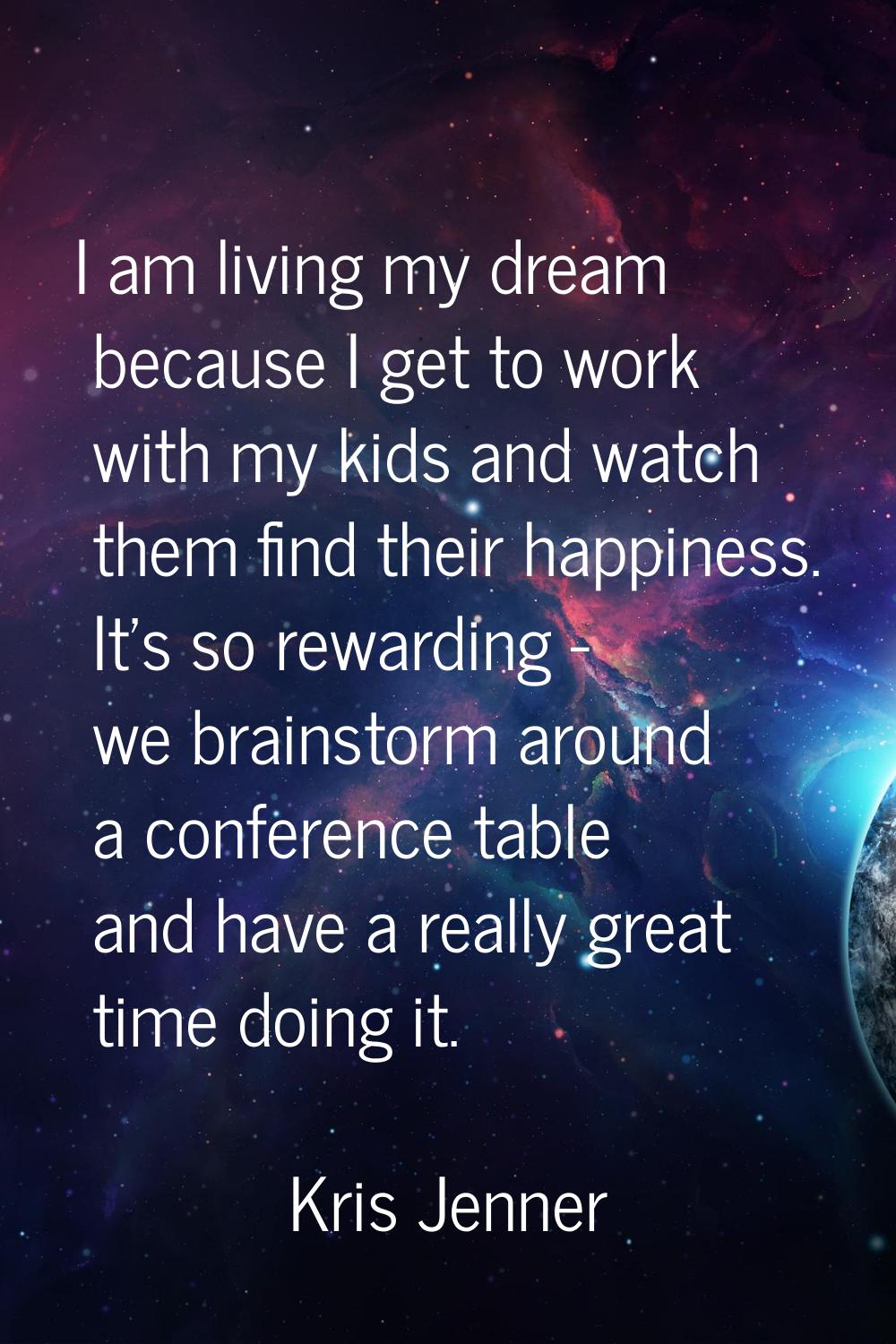 I am living my dream because I get to work with my kids and watch them find their happiness. It's s