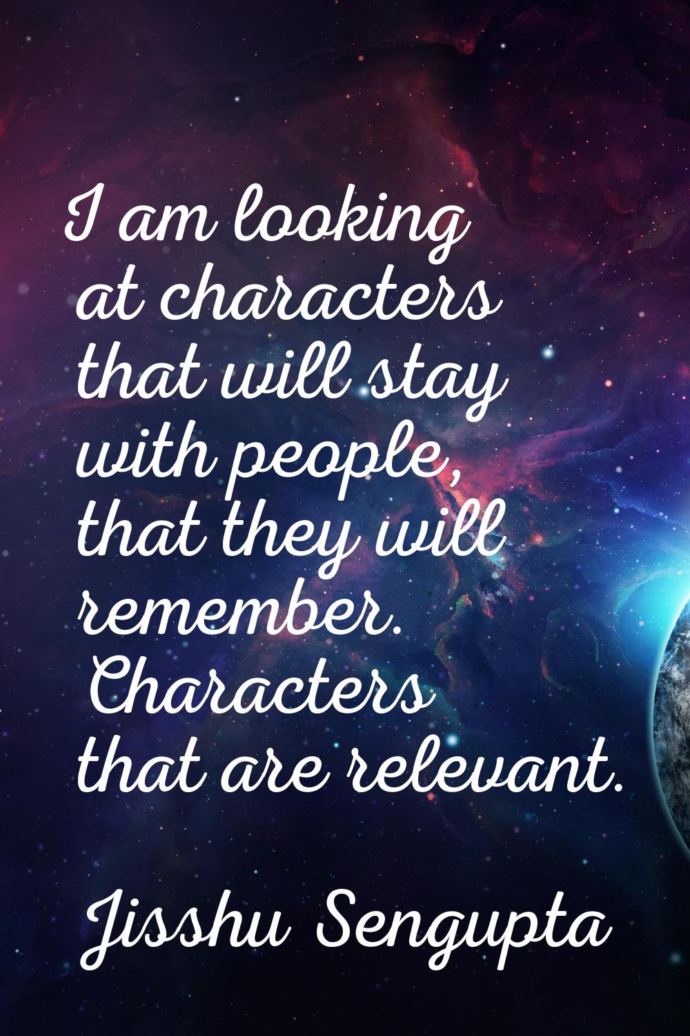 I am looking at characters that will stay with people, that they will remember. Characters that are
