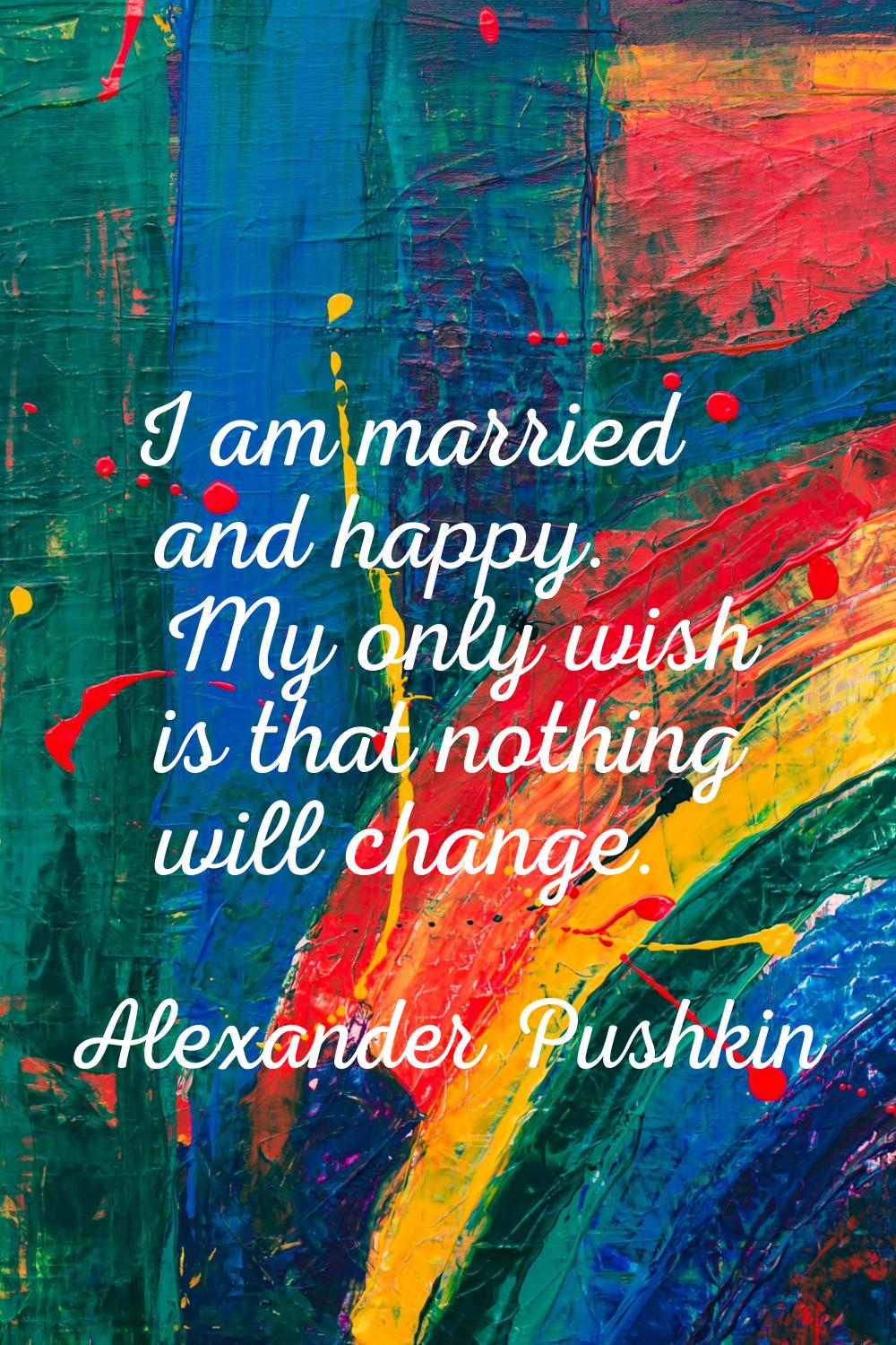 I am married and happy. My only wish is that nothing will change.