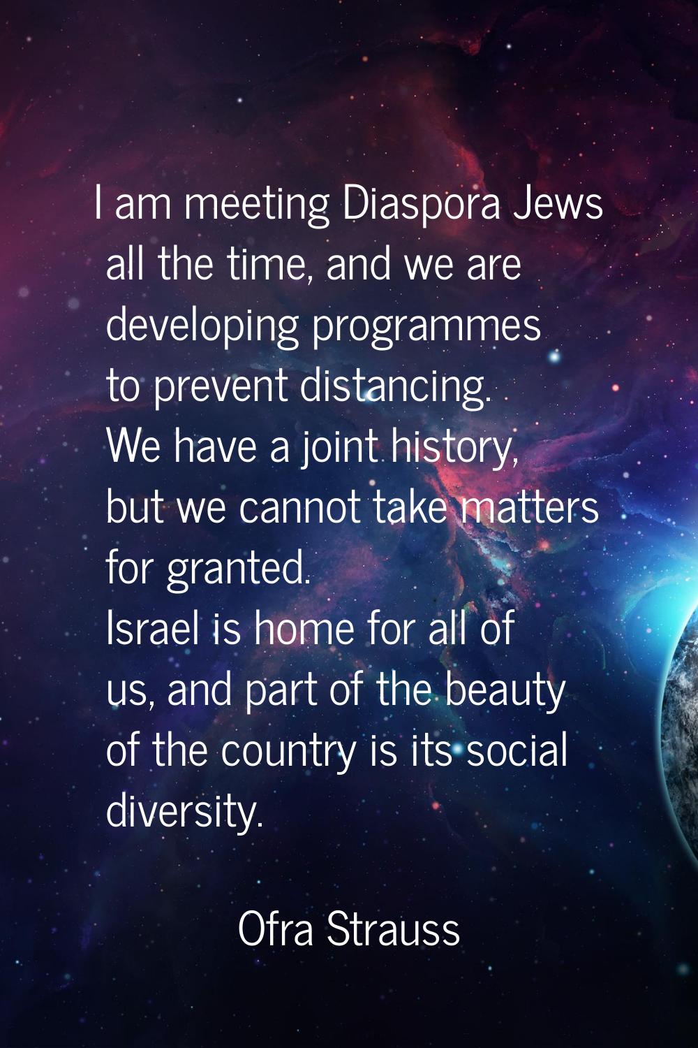 I am meeting Diaspora Jews all the time, and we are developing programmes to prevent distancing. We