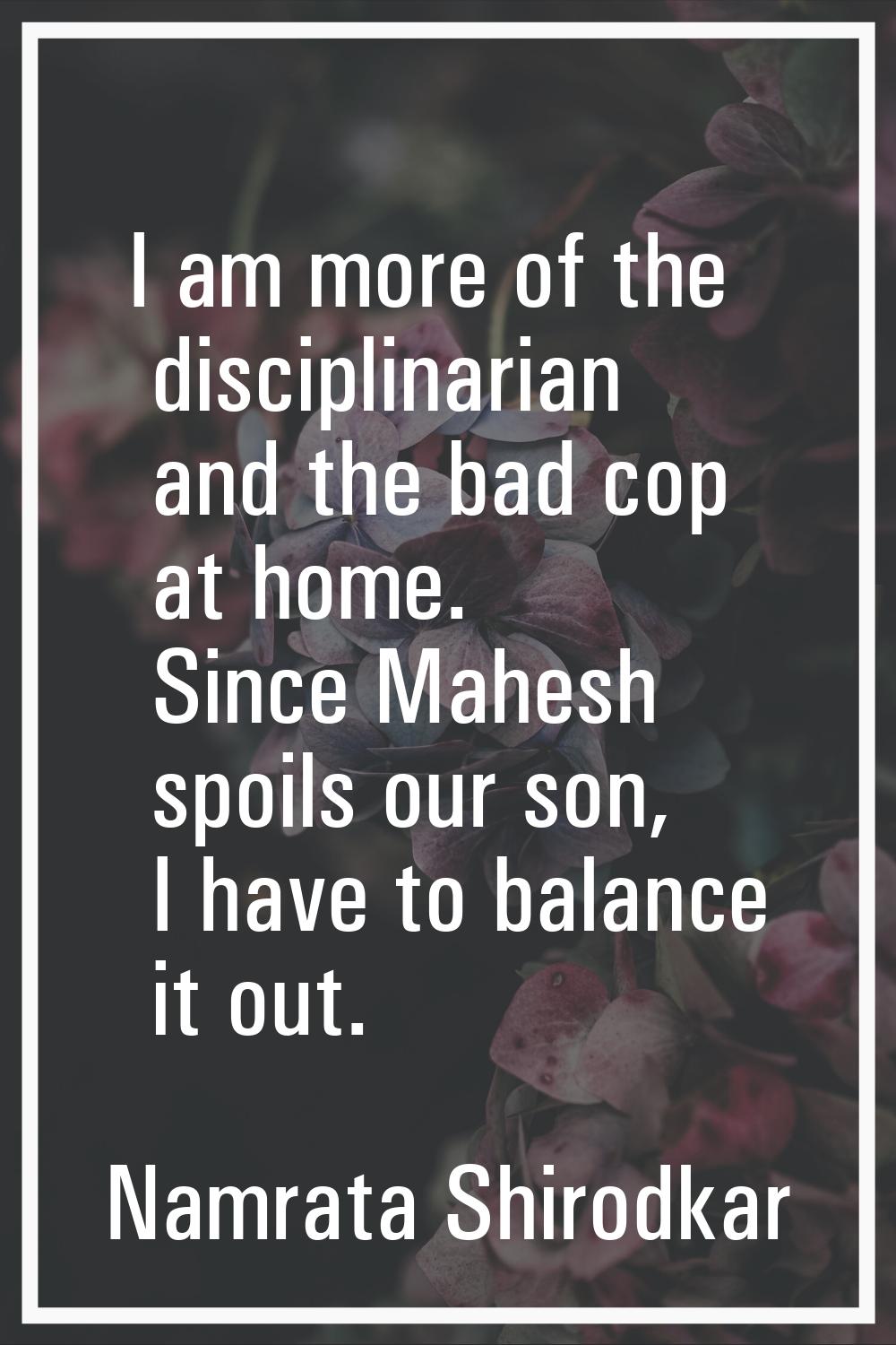 I am more of the disciplinarian and the bad cop at home. Since Mahesh spoils our son, I have to bal