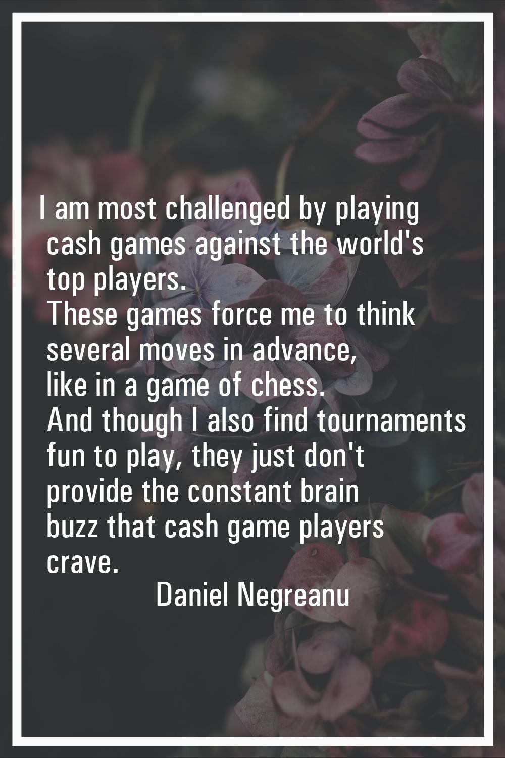 I am most challenged by playing cash games against the world's top players. These games force me to
