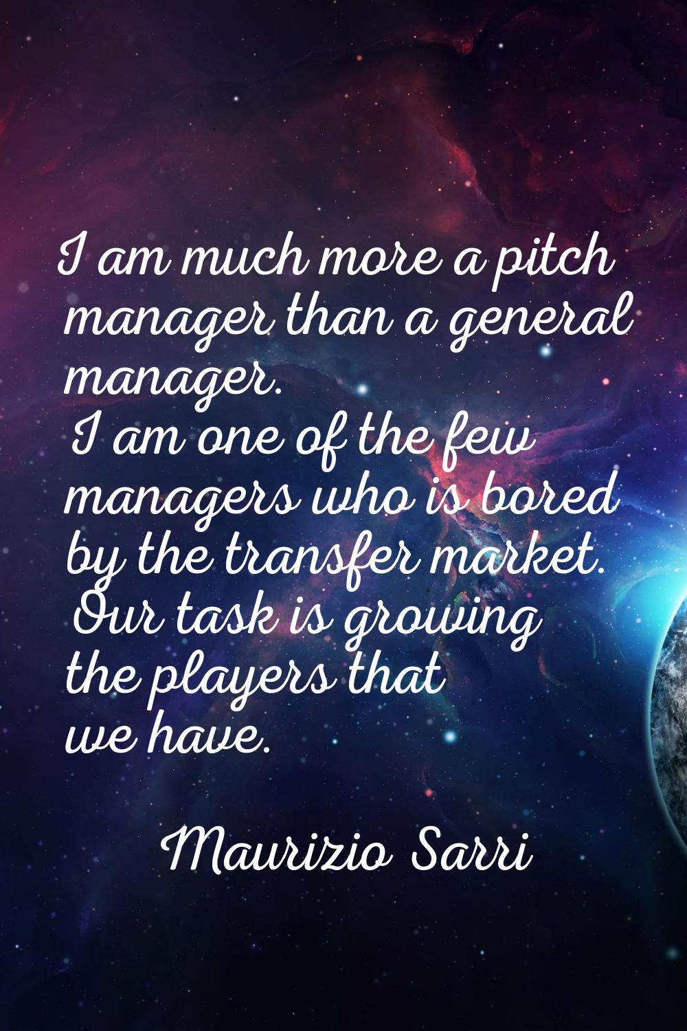 I am much more a pitch manager than a general manager. I am one of the few managers who is bored by