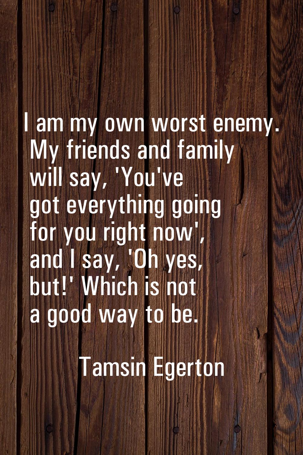 I am my own worst enemy. My friends and family will say, 'You've got everything going for you right