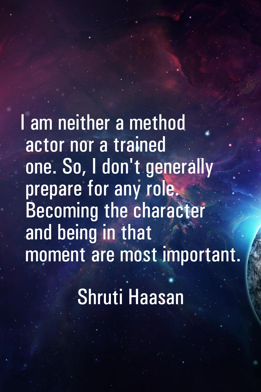 I am neither a method actor nor a trained one. So, I don't generally prepare for any role. Becoming