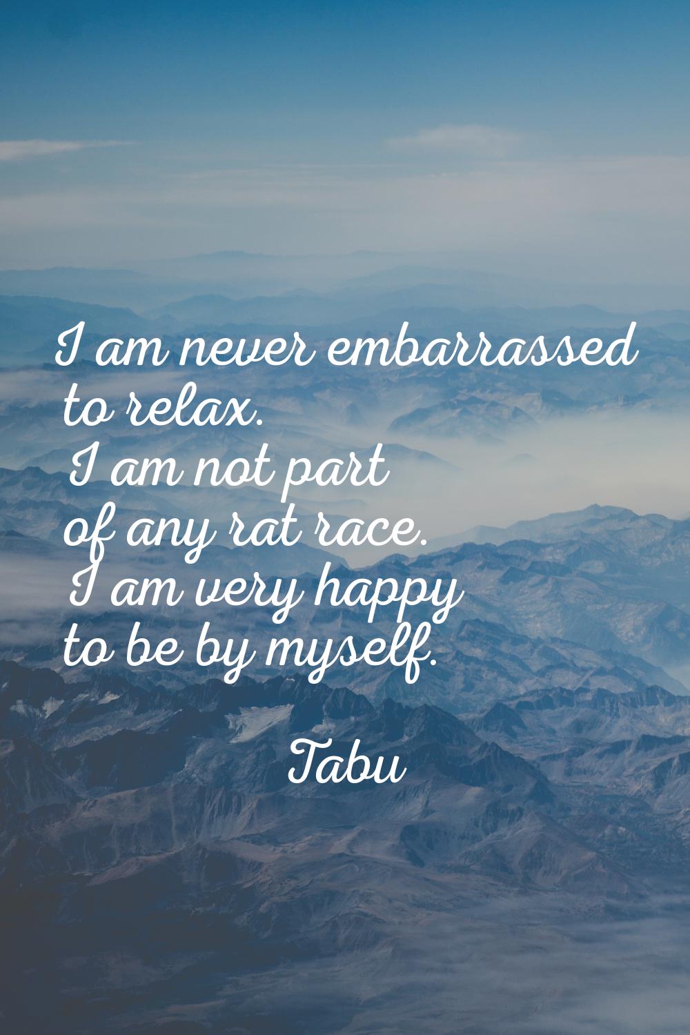 I am never embarrassed to relax. I am not part of any rat race. I am very happy to be by myself.