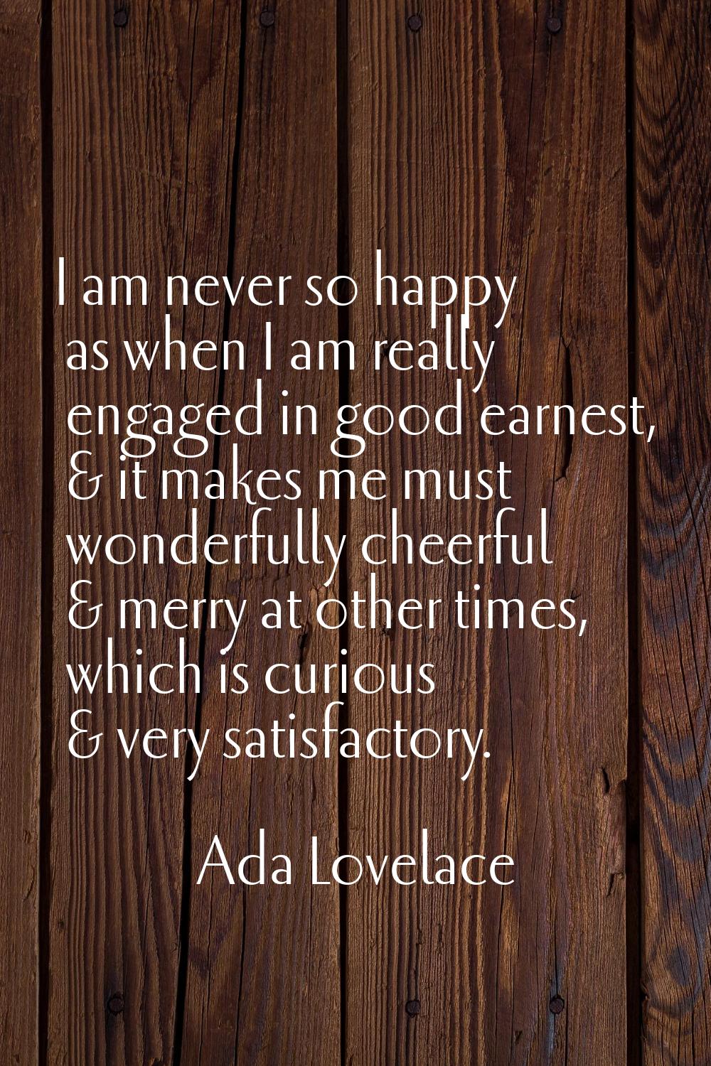 I am never so happy as when I am really engaged in good earnest, & it makes me must wonderfully che