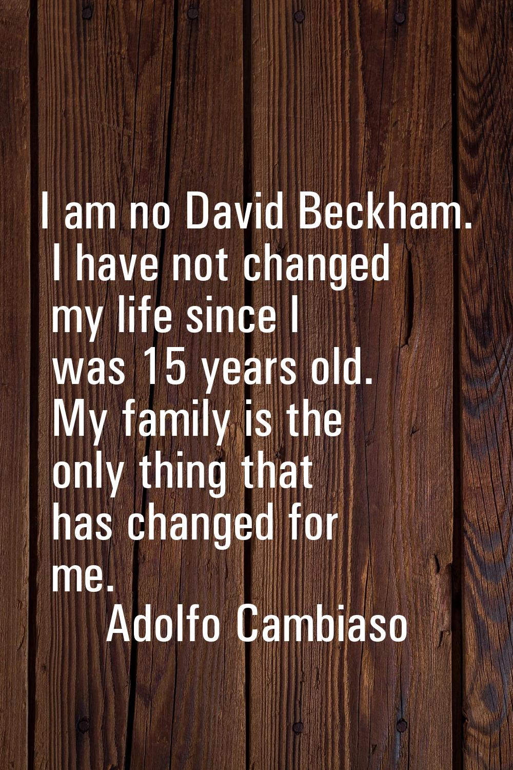 I am no David Beckham. I have not changed my life since I was 15 years old. My family is the only t