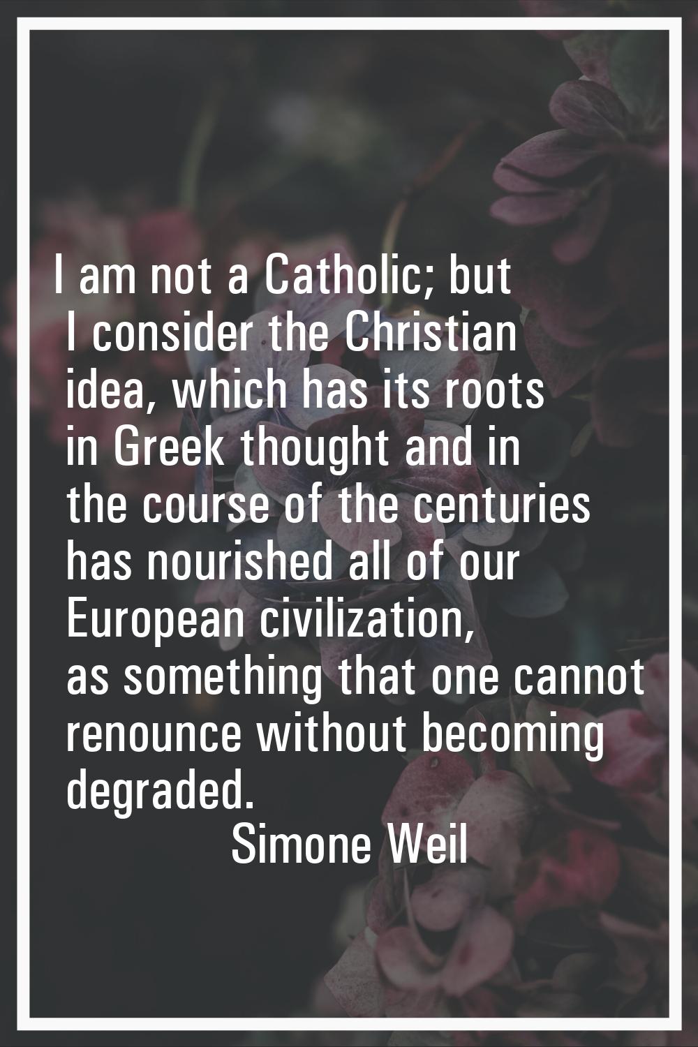 I am not a Catholic; but I consider the Christian idea, which has its roots in Greek thought and in