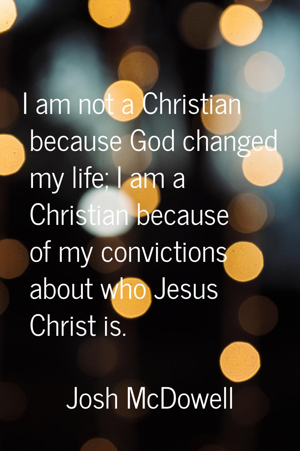 I am not a Christian because God changed my life; I am a Christian because of my convictions about 